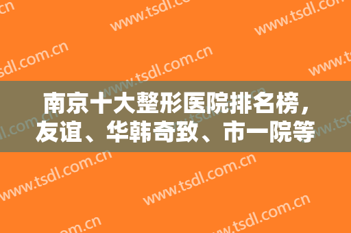 南京十大整形医院排名榜，友谊、华韩奇致、市一院等公立私立一一对抗！