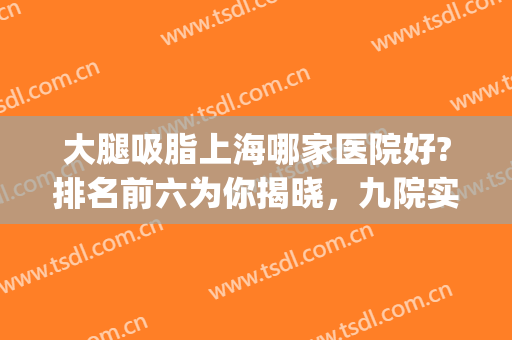 大腿吸脂上海哪家医院好?排名前六为你揭晓，九院实力高低怎么样？(腿部吸脂哪个医院好)