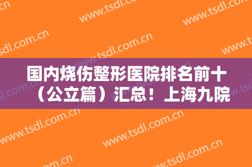 国内烧伤整形医院排名前十（公立篇）汇总！上海九院、山东省立等个个名气大