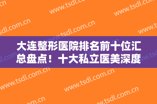 大连整形医院排名前十位汇总盘点！十大私立医美深度测评！爱德丽格领衔