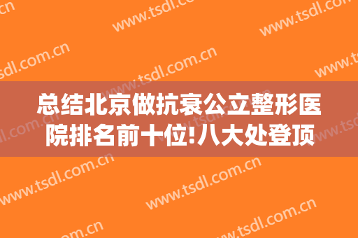 总结北京做抗衰公立整形医院排名前十位!八大处登顶TOP1，霸榜多年(北京排前五的整容医院)