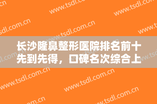 长沙隆鼻整形医院排名前十先到先得，口碑名次综合上线，这次收藏很值得！
