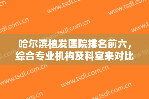 哈尔滨植发医院排名前六，综合专业机构及科室来对比，价格清单很透明！
