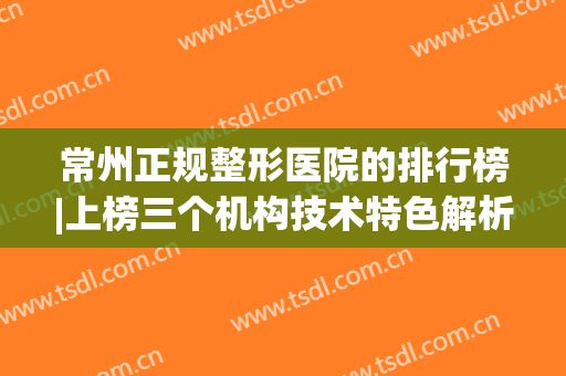 常州正规整形医院的排行榜|上榜三个机构技术特色解析，快来看看吧！