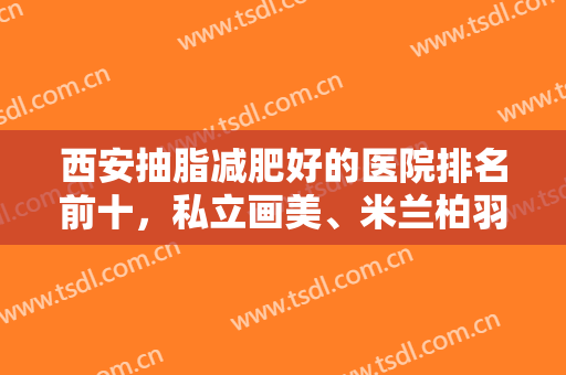 西安抽脂减肥好的医院排名前十，私立画美、米兰柏羽，公立西京等知名度高涨！