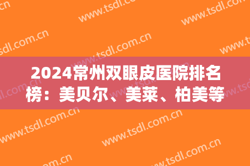 2024常州双眼皮医院排名榜：美贝尔、美莱、柏美等，一起来看！(常州做双眼皮正规医院是哪家)