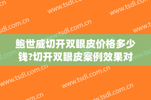 鲍世威切开双眼皮价格多少钱?切开双眼皮案例效果对比图_北京医院(切开法双眼皮手术的价格)
