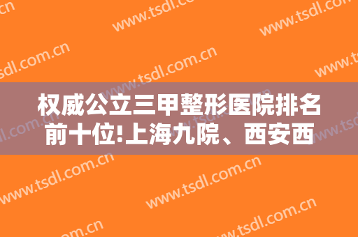 权威公立三甲整形医院排名前十位!上海九院、西安西京坐等你翻牌