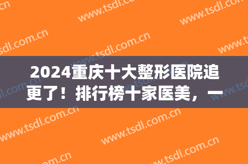 2024重庆十大整形医院追更了！排行榜十家医美，一次选到买到爽！(重庆整形排名前三的医院)