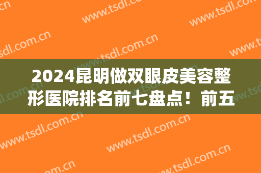 2024昆明做双眼皮美容整形医院排名前七盘点！前五、前三一口气看完(昆明医院割双眼皮排名)