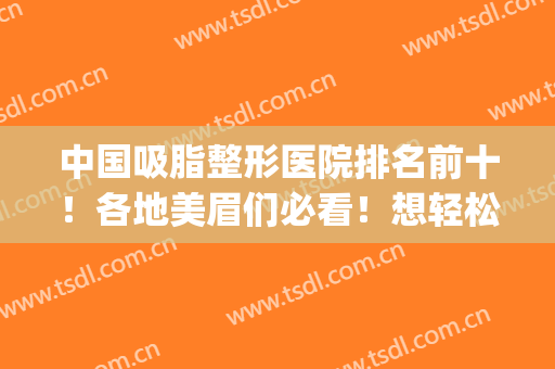 中国吸脂整形医院排名前十！各地美眉们必看！想轻松减肥就选TA吧(吸脂整形医院哪里好)