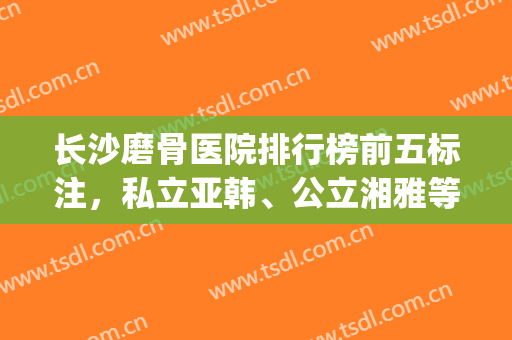 长沙磨骨医院排行榜前五标注，私立亚韩、公立湘雅等具资质不踩坑！(长沙正骨最好的医院)