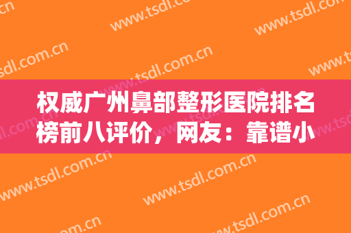 权威广州鼻部整形医院排名榜前八评价，网友：靠谱小众看这篇就够了(广州鼻整形医生排名)