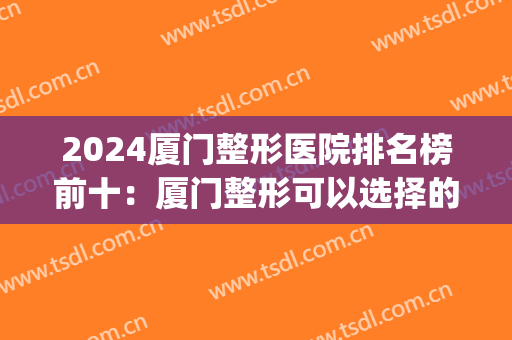 2024厦门整形医院排名榜前十：厦门整形可以选择的医院有这十家！(厦门有哪几家整形医院)