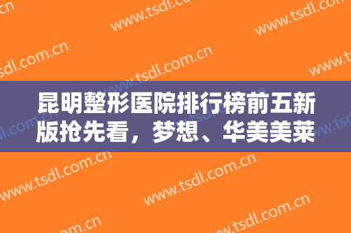 昆明整形医院排行榜前五新版抢先看，梦想、华美美莱等私立医美口碑靠前