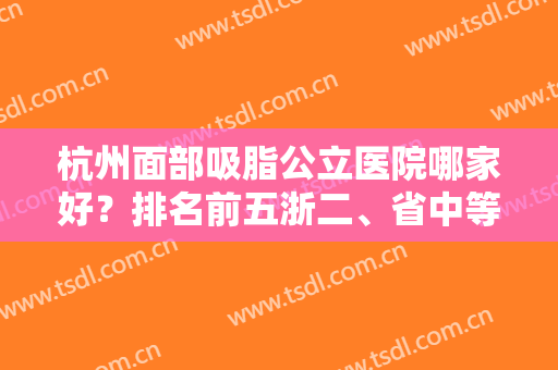 杭州面部吸脂公立医院哪家好？排名前五浙二、省中等谁是你的菜？价格透明！