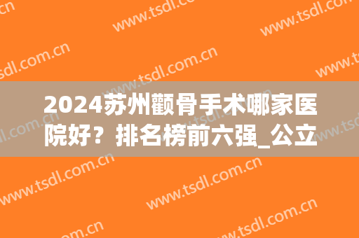 2024苏州颧骨手术哪家医院好？排名榜前六强_公立+私立利弊结合参考(上海做颧骨手术最好的医院)