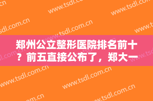 郑州公立整形医院排名前十？前五直接公布了，郑大一附院、省医院等哪家好？