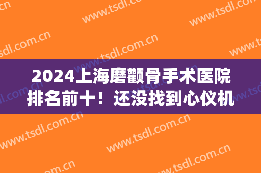 2024上海磨颧骨手术医院排名前十！还没找到心仪机构集美快来看看！(上海颧骨整形哪家好)