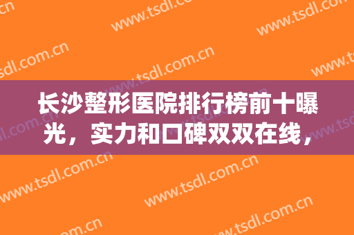 长沙整形医院排行榜前十曝光，实力和口碑双双在线，详看具体top名次！