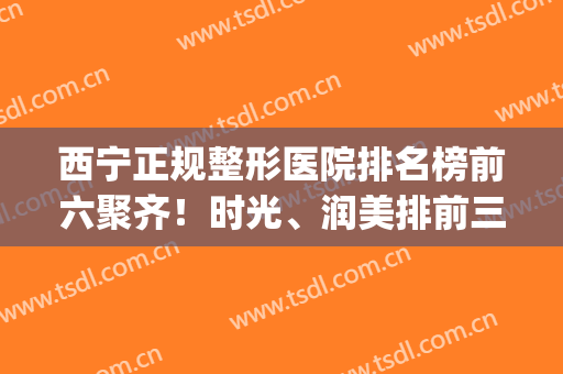 西宁正规整形医院排名榜前六聚齐！时光、润美排前三口碑赞！(西宁比较好的美容医院)