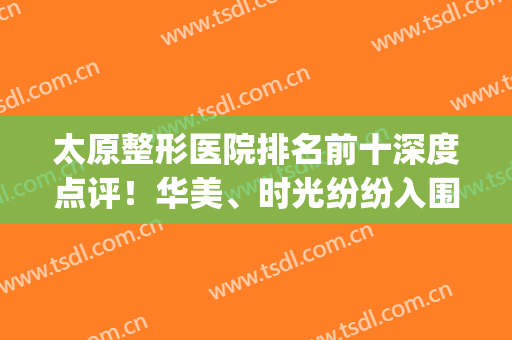 太原整形医院排名前十深度点评！华美、时光纷纷入围,实力口碑获赞(太原最好的美容整形医院)