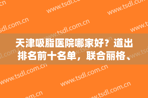 天津吸脂医院哪家好？道出排名前十名单，联合丽格、美莱等前五强！(哪一家吸脂医院好)