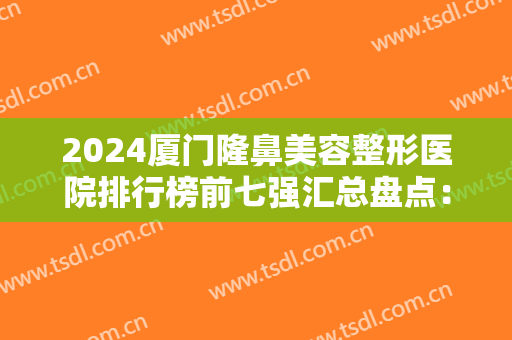 2024厦门隆鼻美容整形医院排行榜前七强汇总盘点：这些医院各有所长，你选择哪家呢？