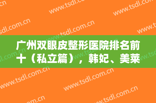 广州双眼皮整形医院排名前十（私立篇），韩妃、美莱名列前茅，技术出圈(广州韩妃双眼皮做的好吗)
