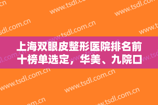 上海双眼皮整形医院排名前十榜单选定，华美、九院口碑靠前，实力获赞
