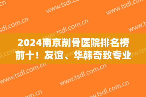 2024南京削骨医院排名榜前十！友谊、华韩奇致专业做磨骨许多年了！(南京专业磨骨整形医院)