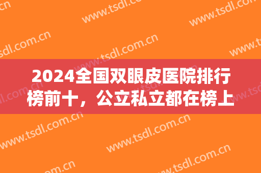 2024全国双眼皮医院排行榜前十，公立私立都在榜上，为您推荐！(割双眼皮医院排名全国)