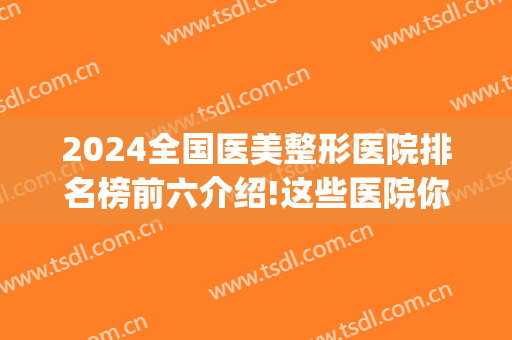 2024全国医美整形医院排名榜前六介绍!这些医院你一定要了解一下！(全国医美整形医院前十强)