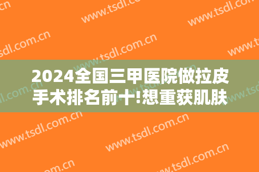 2024全国三甲医院做拉皮手术排名前十!想重获肌肤高级状态，来这些医院吧！