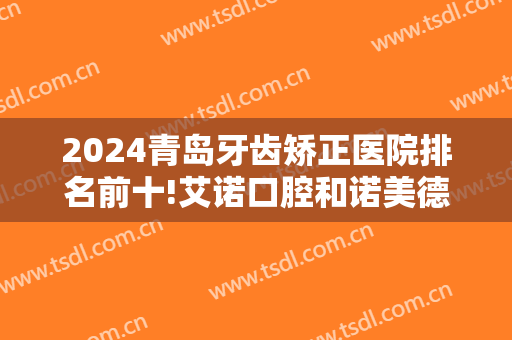 2024青岛牙齿矫正医院排名前十!艾诺口腔和诺美德口腔在榜！一起来看看吧！