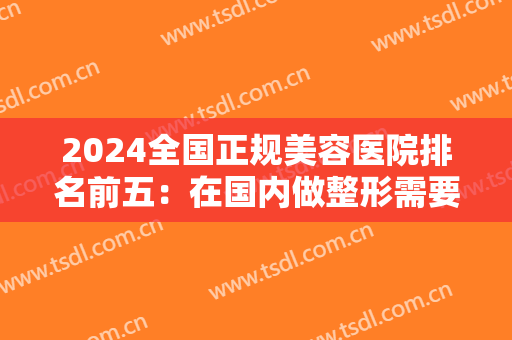 2024全国正规美容医院排名前五：在国内做整形需要知道哪些信息？我们为您整理！