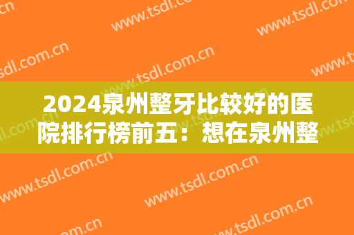 2024泉州整牙比较好的医院排行榜前五：想在泉州整牙，就不能不知道这些医院！