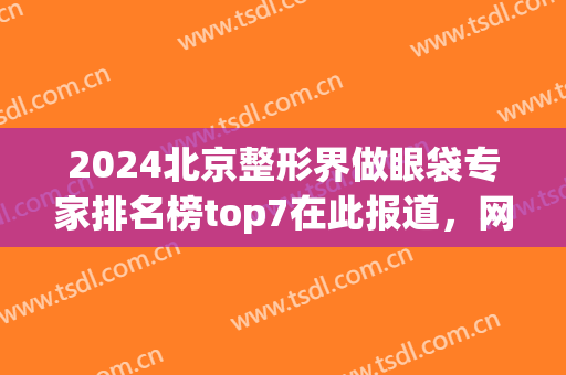 2024北京整形界做眼袋专家排名榜top7在此报道，网友：八大处医生技压一筹！