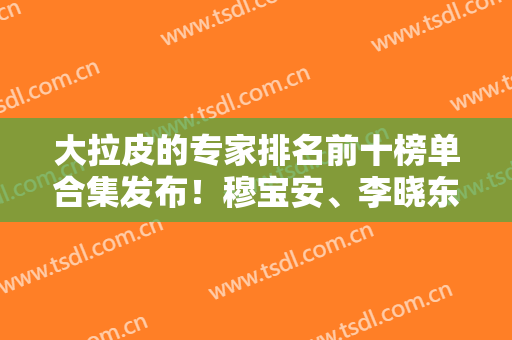 大拉皮的专家排名前十榜单合集发布！穆宝安、李晓东、曹正东等名医权威认证