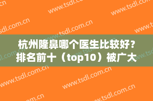 杭州隆鼻哪个医生比较好？排名前十（top10）被广大整圈熟知！(杭州隆鼻哪家好)