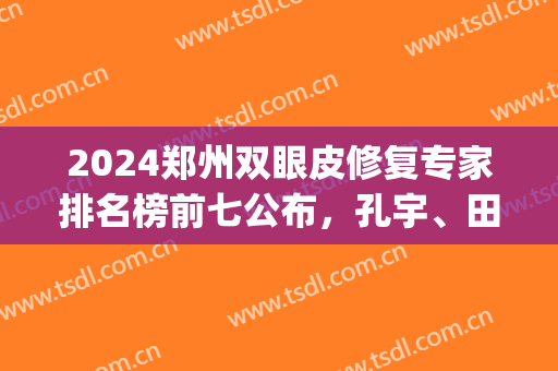 2024郑州双眼皮修复专家排名榜前七公布，孔宇、田国静内部名次曝光！(郑州二院孔宇割双眼皮)