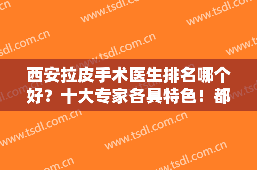 西安拉皮手术医生排名哪个好？十大专家各具特色！都是技术实力派代表