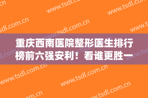 重庆西南医院整形医生排行榜前六强安利！看谁更胜一筹？(重庆西南整形外科医院)