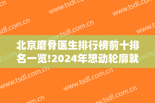 北京磨骨医生排行榜前十排名一览!2024年想动轮廓就得考虑这10位(北京磨骨技术好的医院排名)