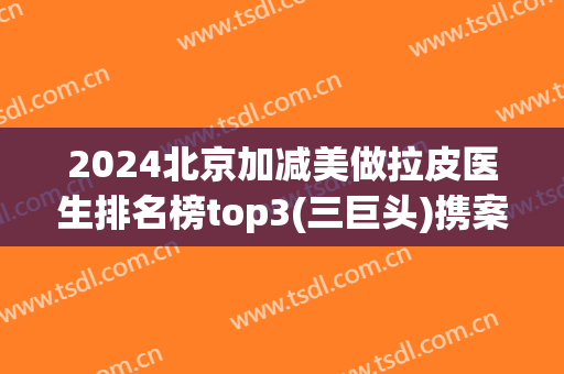 2024北京加减美做拉皮医生排名榜top3(三巨头)携案例直击现场看果