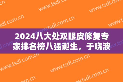 2024八大处双眼皮修复专家排名榜八强诞生，于晓波第五！侯典举点击查看