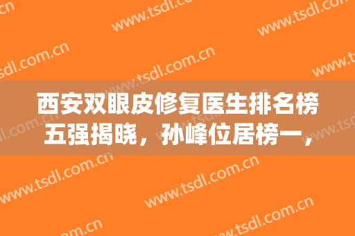 西安双眼皮修复医生排名榜五强揭晓，孙峰位居榜一，实力领衔群英！(西安双眼皮孙峰为啥火)