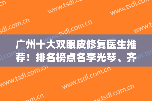 广州十大双眼皮修复医生推荐！排名榜点名李光琴、齐云香等大咖！(广东双眼皮修复专家)