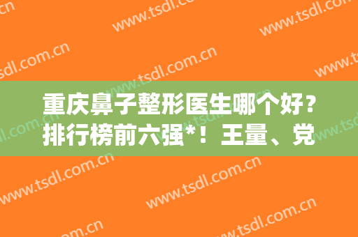 重庆鼻子整形医生哪个好？排行榜前六强*！王量、党宁等谁是鼻王？(重庆东方整形医院)