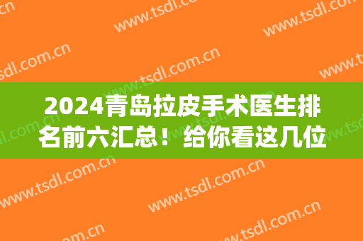 2024青岛拉皮手术医生排名前六汇总！给你看这几位反馈和收费价格(青岛哪家做拉皮手术好)